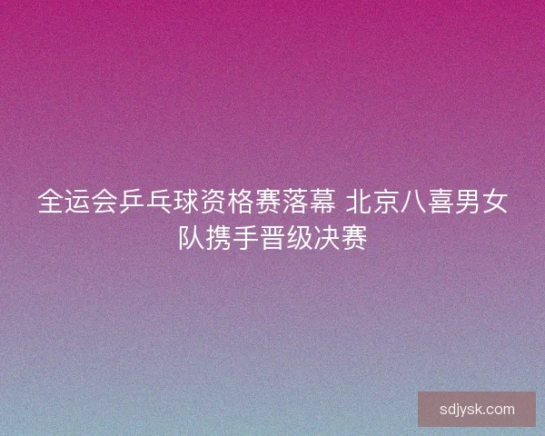 全运会乒乓球资格赛落幕 北京八喜男女队携手晋级决赛