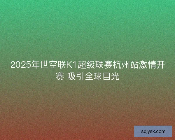 2025年世空联K1超级联赛杭州站激情开赛 吸引全球目光