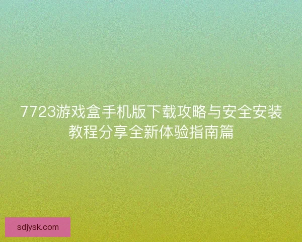 7723游戏盒手机版下载攻略与安全安装教程分享全新体验指南篇