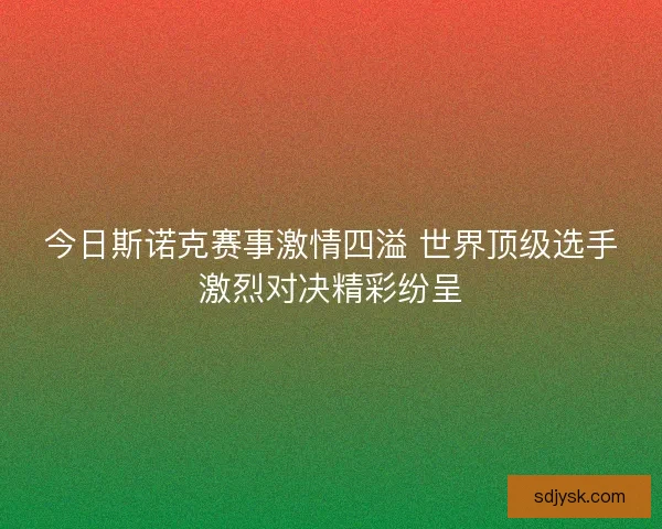 今日斯诺克赛事激情四溢 世界顶级选手激烈对决精彩纷呈