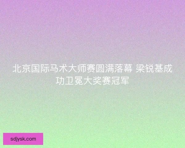 北京国际马术大师赛圆满落幕 梁锐基成功卫冕大奖赛冠军