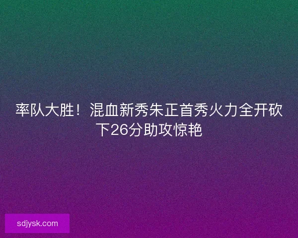 率队大胜！混血新秀朱正首秀火力全开砍下26分助攻惊艳