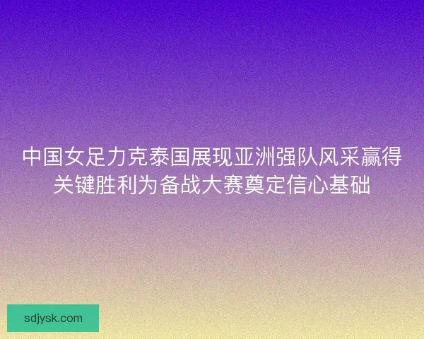 中国女足力克泰国展现亚洲强队风采赢得关键胜利为备战大赛奠定信心基础