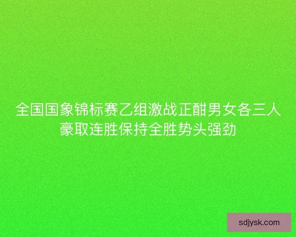 全国国象锦标赛乙组激战正酣男女各三人豪取连胜保持全胜势头强劲